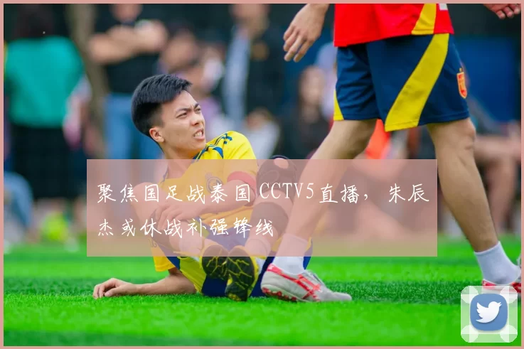 聚焦国足战泰国 CCTV5直播，朱辰杰或休战补强锋线