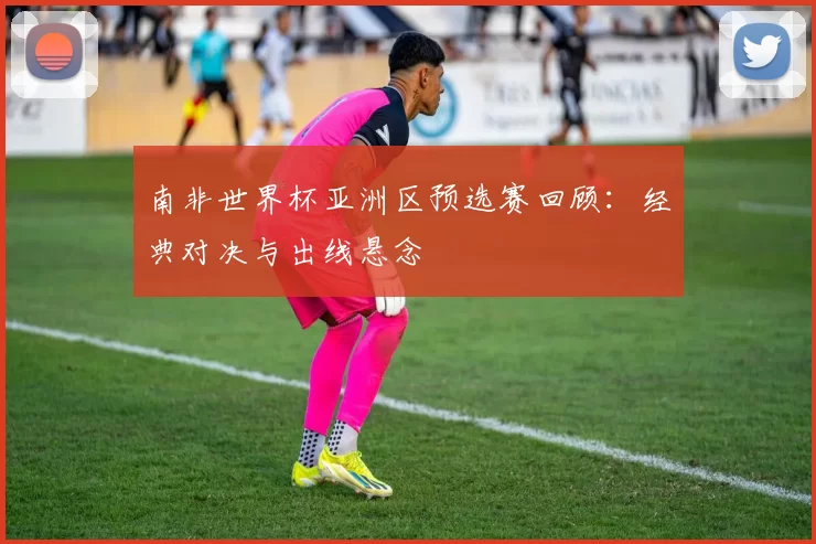 南非世界杯亚洲区预选赛回顾:经典对决与出线悬念
