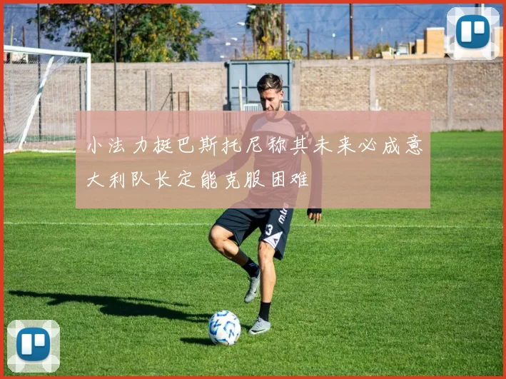 小法力挺巴斯托尼称其未来必成意大利队长定能克服困难