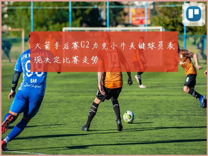 火箭季后赛G2力克小牛关键球员表现决定比赛走势