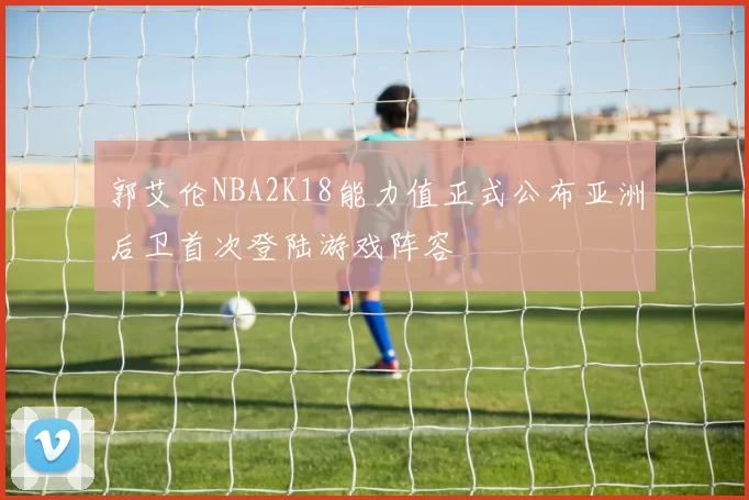 郭艾伦NBA2K18能力值正式公布亚洲后卫首次登陆游戏阵容