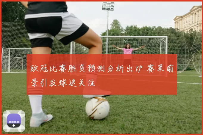 欧冠比赛胜负预测分析出炉 赛果前景引发球迷关注