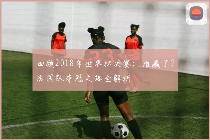 回顾2018年世界杯决赛：谁赢了？法国队夺冠之路全解析