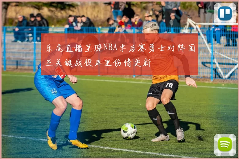 乐虎直播呈现NBA季后赛勇士对阵国王关键战役库里伤情更新