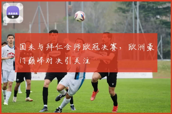 国米与拜仁会师欧冠决赛，欧洲豪门巅峰对决引关注