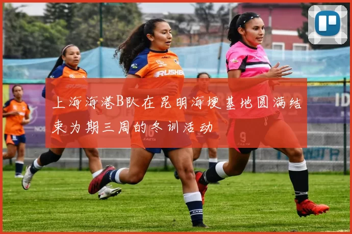 上海海港B队在昆明海埂基地圆满结束为期三周的冬训活动