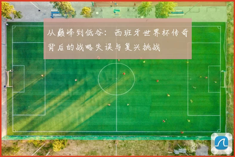从巅峰到低谷：西班牙世界杯传奇背后的战略失误与复兴挑战