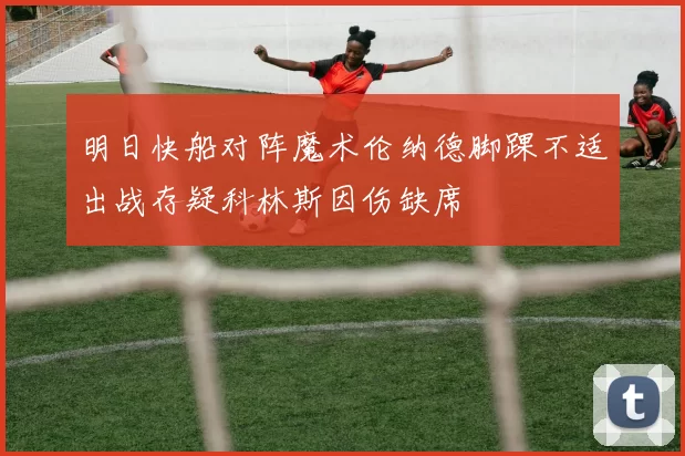 明日快船对阵魔术伦纳德脚踝不适出战存疑科林斯因伤缺席