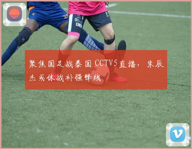 聚焦国足战泰国 CCTV5直播，朱辰杰或休战补强锋线