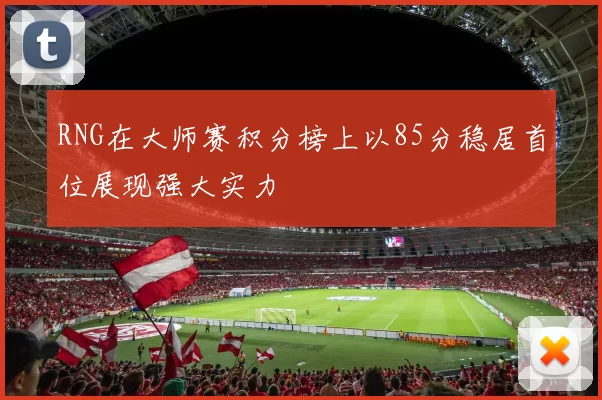 RNG在大师赛积分榜上以85分稳居首位展现强大实力