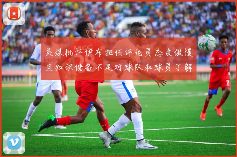 美媒批评伊布担任评论员态度傲慢且知识储备不足对球队和球员了解有限
