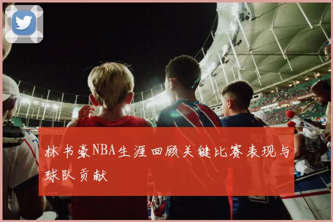 林书豪NBA生涯回顾关键比赛表现与球队贡献