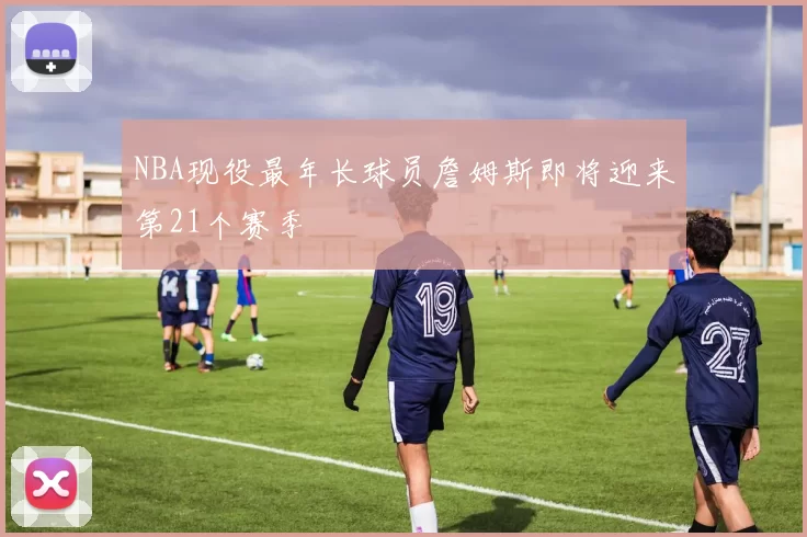 NBA现役最年长球员詹姆斯即将迎来第21个赛季