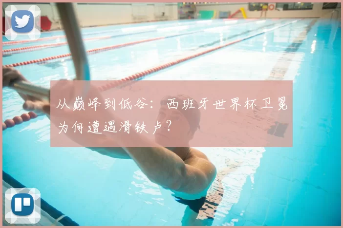 从巅峰到低谷：西班牙世界杯卫冕为何遭遇滑铁卢？