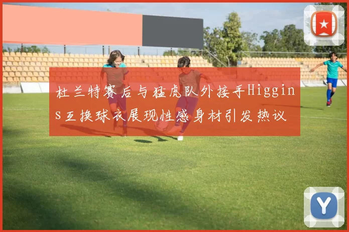 杜兰特赛后与猛虎队外接手Higgins互换球衣展现性感身材引发热议