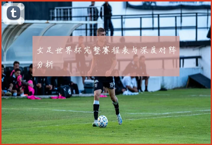 女足世界杯完整赛程表与深度对阵分析