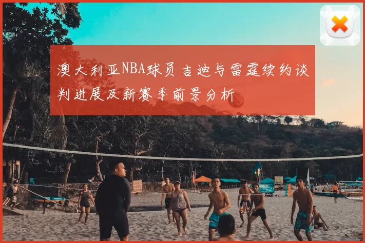 澳大利亚NBA球员吉迪与雷霆续约谈判进展及新赛季前景分析