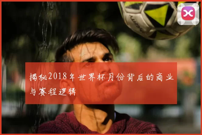 揭秘2018年世界杯月份背后的商业与赛程逻辑