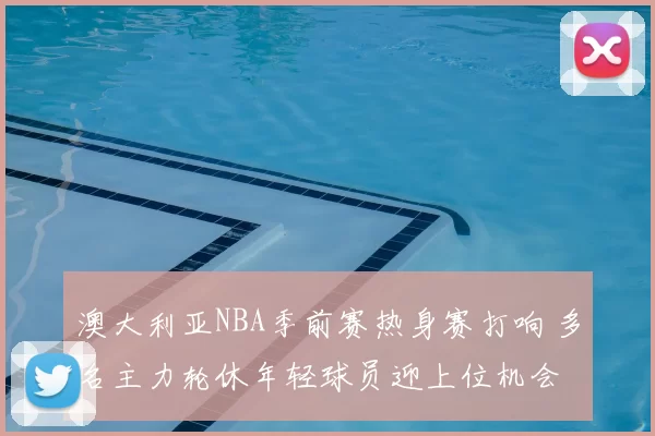 澳大利亚NBA季前赛热身赛打响 多名主力轮休年轻球员迎上位机会