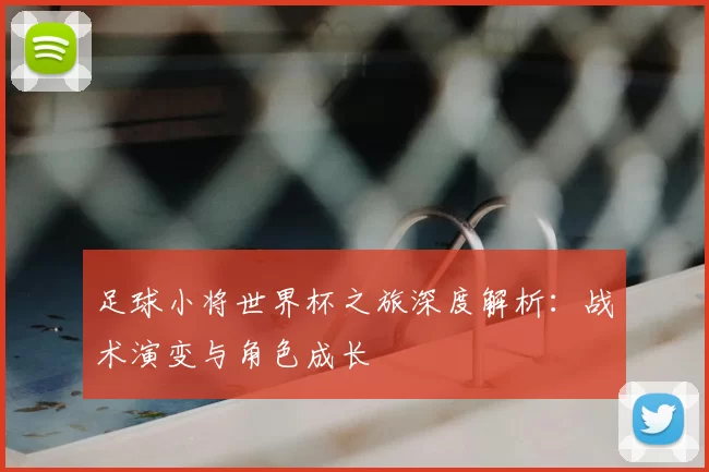 足球小将世界杯之旅深度解析：战术演变与角色成长