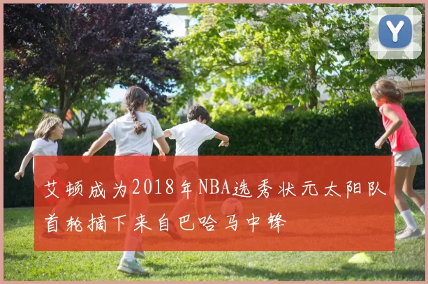 艾顿成为2018年NBA选秀状元太阳队首轮摘下来自巴哈马中锋