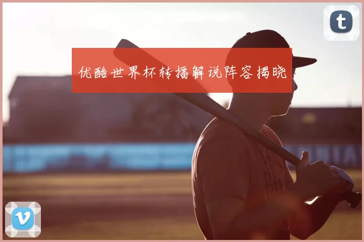 优酷世界杯转播解说阵容揭晓