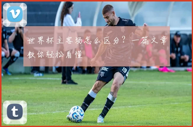 世界杯主客场怎么区分？一篇文章教你轻松看懂