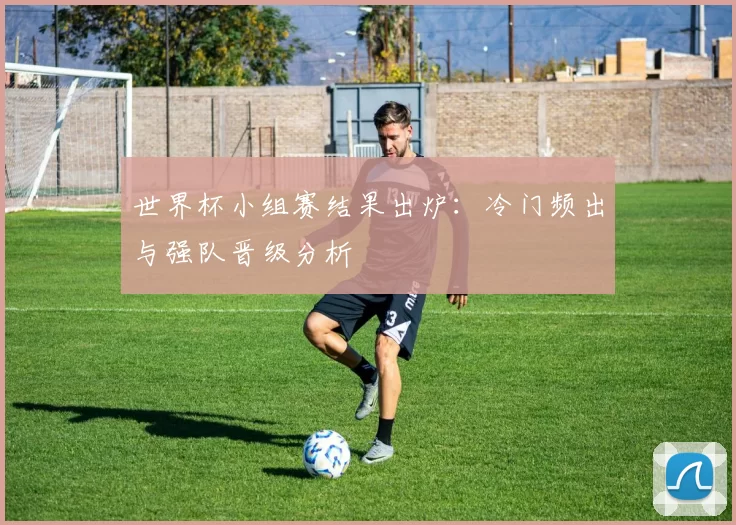 世界杯小组赛结果出炉：冷门频出与强队晋级分析