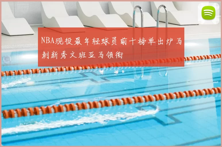 NBA现役最年轻球员前十榜单出炉马刺新秀文班亚马领衔