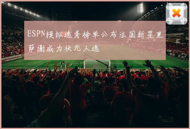 ESPN模拟选秀榜单公布法国新星里萨谢成为状元人选