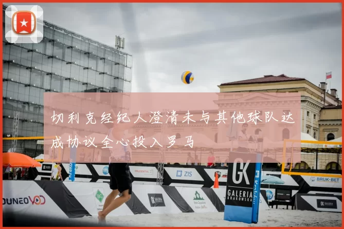 切利克经纪人澄清未与其他球队达成协议全心投入罗马