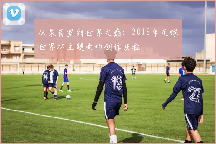 从录音室到世界之巅：2018年足球世界杯主题曲的创作历程