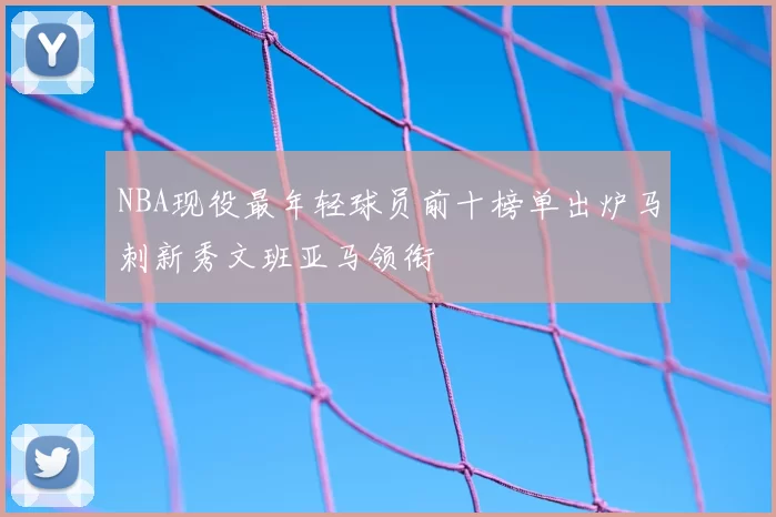 NBA现役最年轻球员前十榜单出炉马刺新秀文班亚马领衔