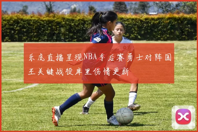 乐虎直播呈现NBA季后赛勇士对阵国王关键战役库里伤情更新