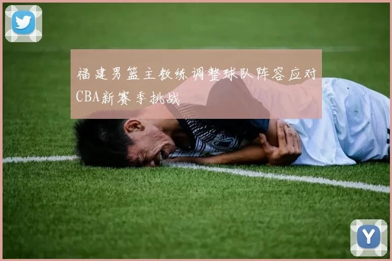 福建男篮主教练调整球队阵容应对CBA新赛季挑战