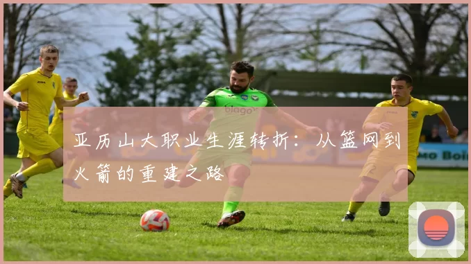 亚历山大职业生涯转折：从篮网到火箭的重建之路