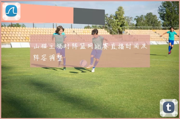 山猫主场对阵篮网比赛直播时间及阵容调整