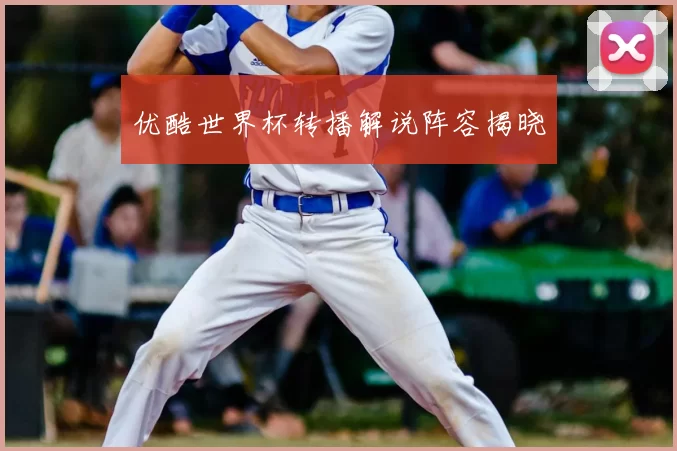 优酷世界杯转播解说阵容揭晓