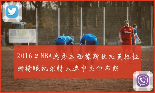 2016年NBA选秀本西蒙斯状元英格拉姆榜眼凯尔特人选中杰伦布朗