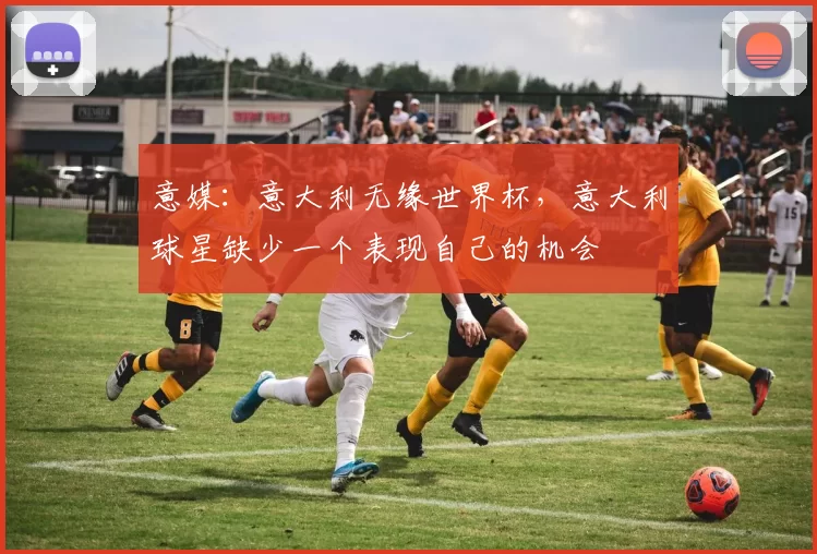 意媒：意大利无缘世界杯，意大利球星缺少一个表现自己的机会