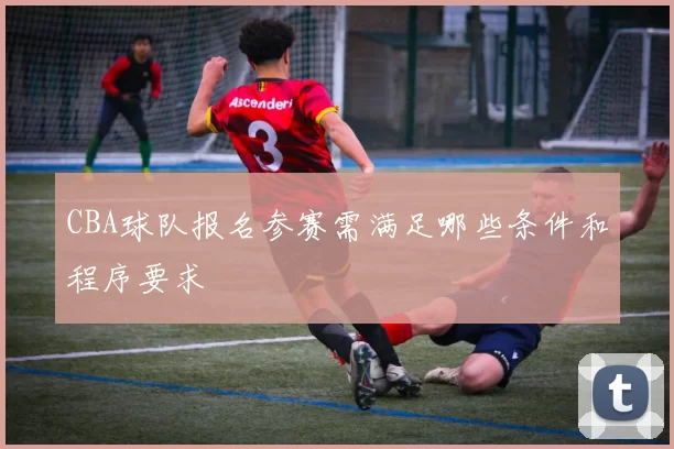 CBA球队报名参赛需满足哪些条件和程序要求