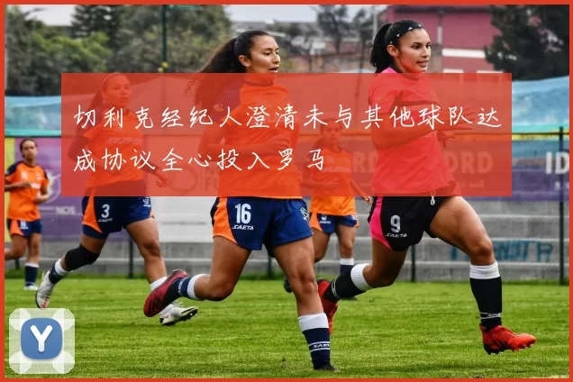 切利克经纪人澄清未与其他球队达成协议全心投入罗马
