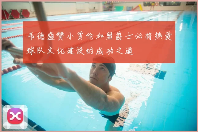 韦德盛赞小贾伦加盟爵士必将热爱球队文化建设的成功之道