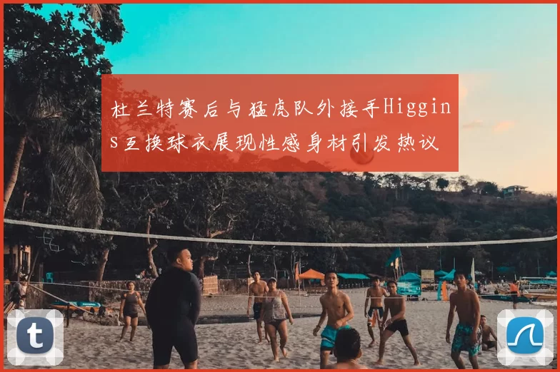 杜兰特赛后与猛虎队外接手Higgins互换球衣展现性感身材引发热议