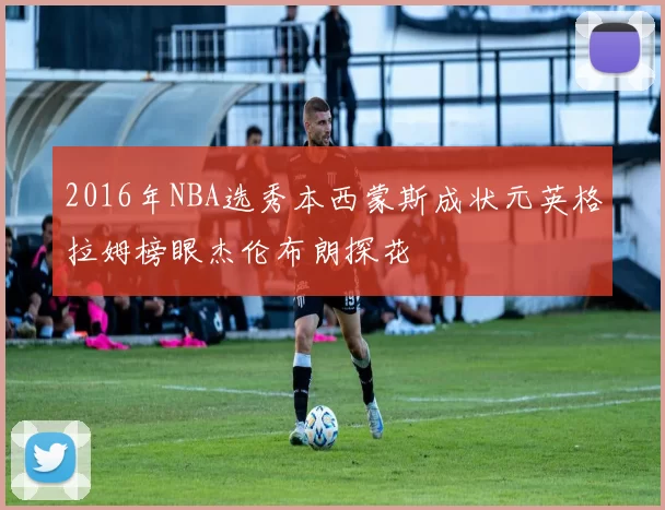2016年NBA选秀本西蒙斯成状元英格拉姆榜眼杰伦布朗探花