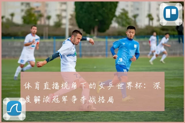体育直播视角下的女乒世界杯：深度解读冠军争夺战格局