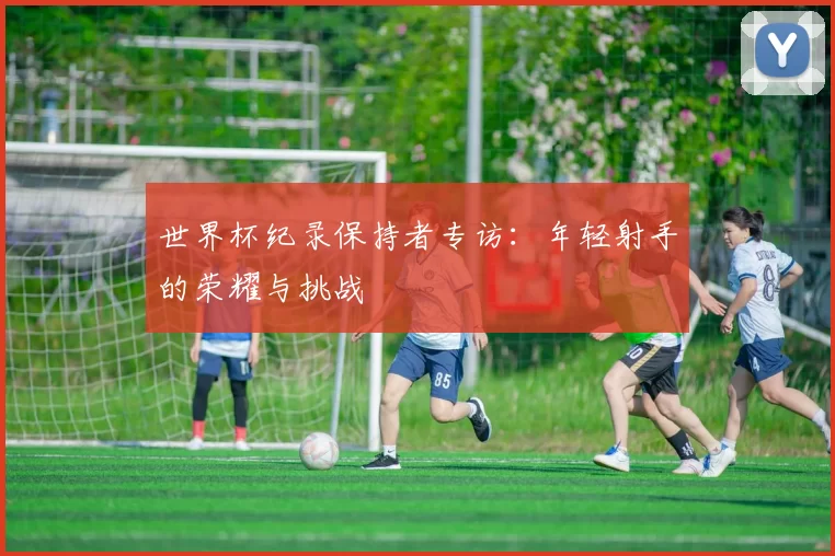 世界杯纪录保持者专访：年轻射手的荣耀与挑战
