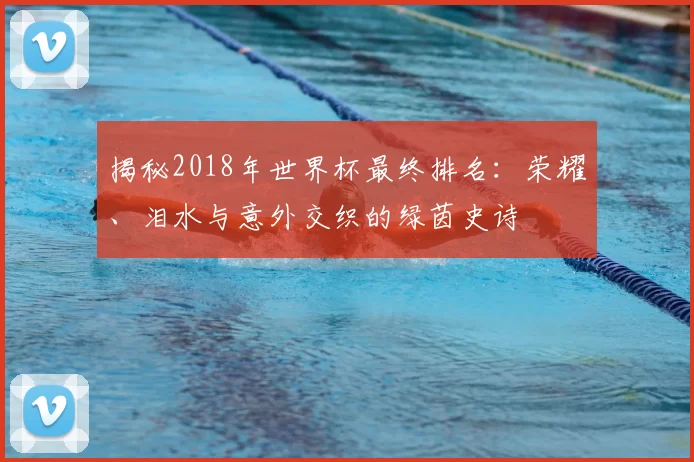 揭秘2018年世界杯最终排名：荣耀、泪水与意外交织的绿茵史诗