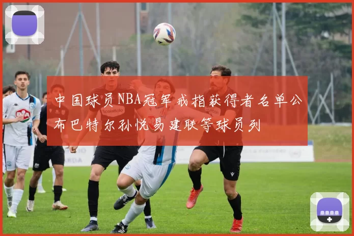 中国球员NBA冠军戒指获得者名单公布巴特尔孙悦易建联等球员列