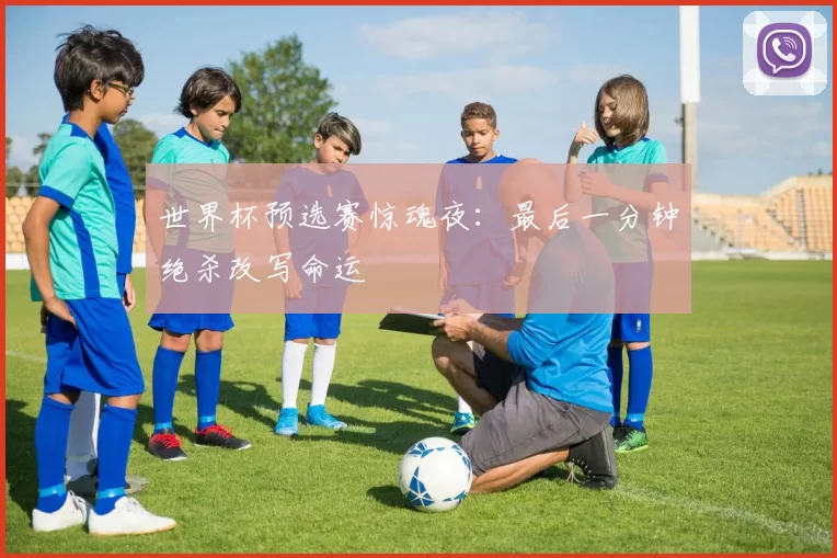 世界杯预选赛惊魂夜:最后一分钟绝杀改写命运